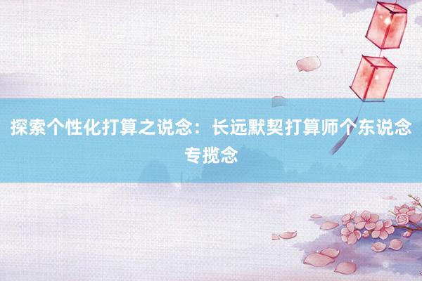 探索个性化打算之说念：长远默契打算师个东说念专揽念